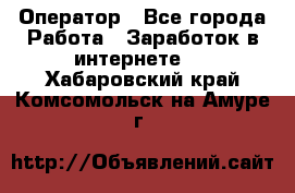 Оператор - Все города Работа » Заработок в интернете   . Хабаровский край,Комсомольск-на-Амуре г.